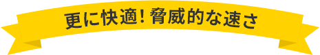 更に快適！脅威的な速さ