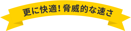 更に快適！脅威的な速さ