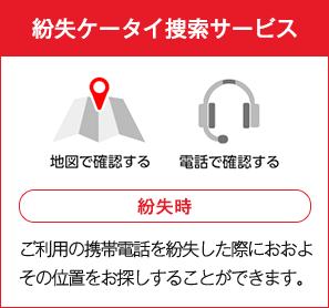 紛失ケータイ捜索サービス 紛失時 ご利用の携帯電話を紛失した際におおよその位置をお探しすることができます。