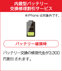 内蔵型バッテリー交換修理割引サービス ※iPhoneは対象外です。 バッテリー破損時 バッテリー交換の修理代金が3,300円割引されます。