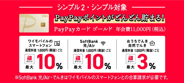 シンプル2・シンプル対象 PayPayポイントがどんどん貯まる！ PayPayカード ゴールド 年会費11,000円(税込) ワイモバイルのスマートフォン通信料金1,000円（税抜）ごとPayPayポイント最大10%, SoftBank 光/Air通信料金 1,000円(税抜)ごとPayPayポイント最大10%, おうちでんき、自然でんき通信料金1,000円（税抜）ごとPayPayポイント最大3% ※SoftBank 光/Air・でんきはワイモバイルのスマートフォンとの合算請求が必要です。