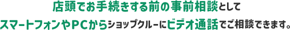 店頭でお手続きする前の事前相談としてスマートフォンやPCからショップクルーにビデオ通話でご相談いただけます。