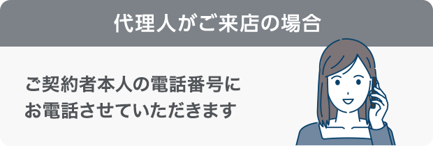 代理人がご来店の場合ご契約者本人の電話番号にお電話させていただきます